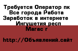 Требуется Оператор пк - Все города Работа » Заработок в интернете   . Ингушетия респ.,Магас г.